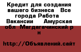 Кредит для создания вашего бизнеса - Все города Работа » Вакансии   . Амурская обл.,Магдагачинский р-н